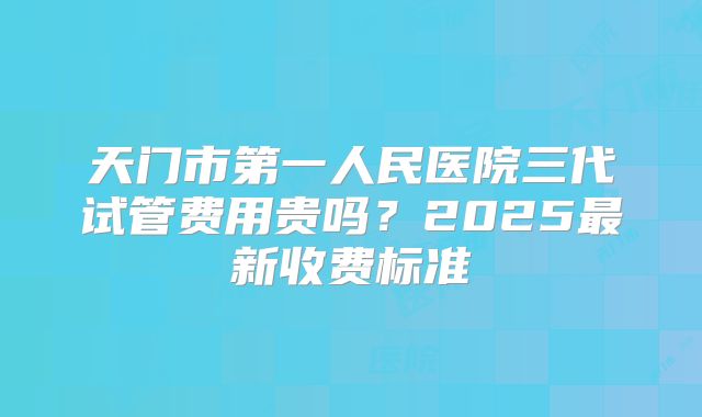 天门市第一人民医院三代试管费用贵吗？2025最新收费标准