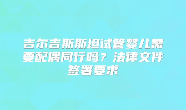 吉尔吉斯斯坦试管婴儿需要配偶同行吗？法律文件签署要求