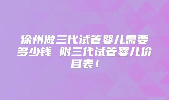 徐州做三代试管婴儿需要多少钱 附三代试管婴儿价目表！