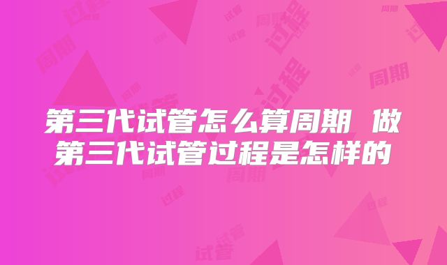 第三代试管怎么算周期 做第三代试管过程是怎样的