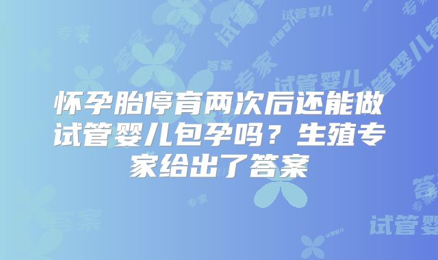 怀孕胎停育两次后还能做试管婴儿包孕吗？生殖专家给出了答案