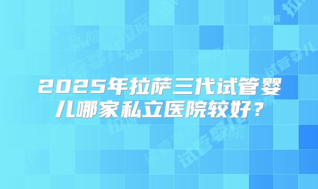2025年拉萨三代试管婴儿哪家私立医院较好?