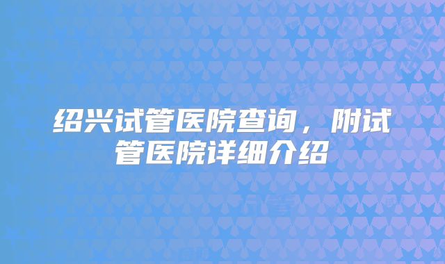 绍兴试管医院查询，附试管医院详细介绍