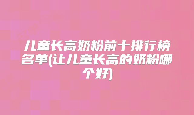 儿童长高奶粉前十排行榜名单(让儿童长高的奶粉哪个好)