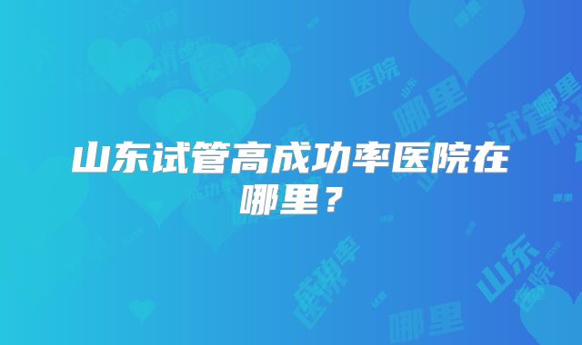 山东试管高成功率医院在哪里?