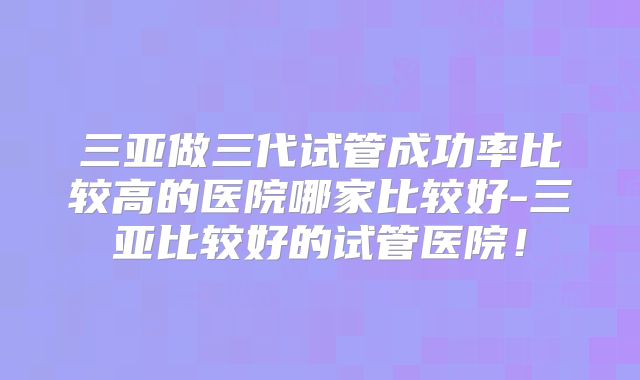三亚做三代试管成功率比较高的医院哪家比较好-三亚比较好的试管医院！