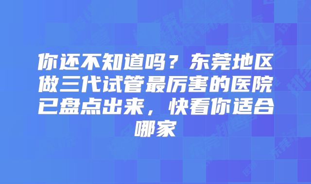 你还不知道吗？东莞地区做三代试管最厉害的医院已盘点出来，快看你适合哪家