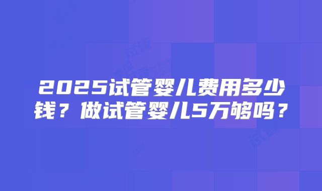 2025试管婴儿费用多少钱？做试管婴儿5万够吗？