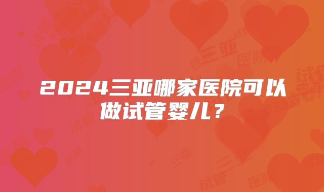 2024三亚哪家医院可以做试管婴儿?