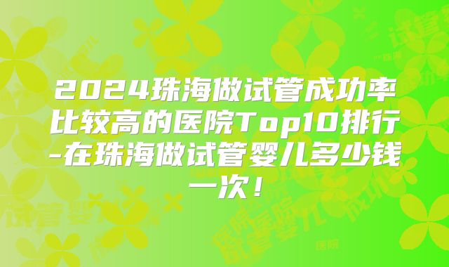 2024珠海做试管成功率比较高的医院Top10排行-在珠海做试管婴儿多少钱一次!