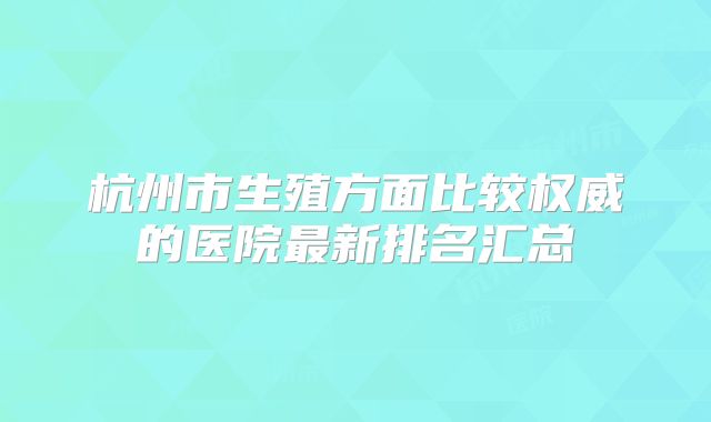 杭州市生殖方面比较权威的医院最新排名汇总