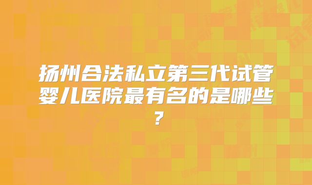 扬州合法私立第三代试管婴儿医院最有名的是哪些?
