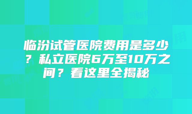 临汾试管医院费用是多少?私立医院6万至10万之间?看这里全揭秘