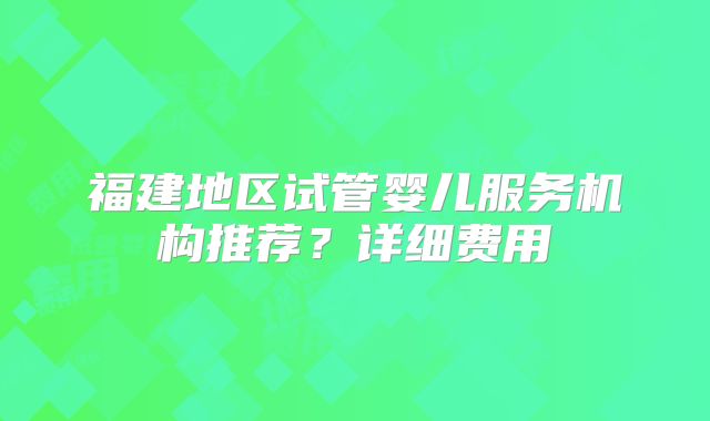 福建地区试管婴儿服务机构推荐？详细费用