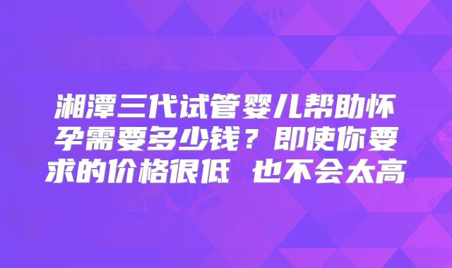 湘潭三代试管婴儿帮助怀孕需要多少钱？即使你要求的价格很低 也不会太高