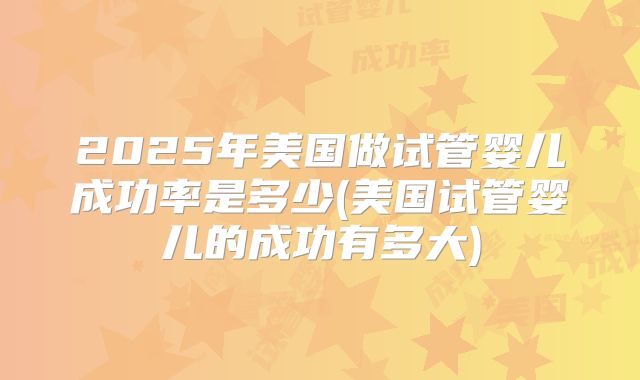 2025年美国做试管婴儿成功率是多少(美国试管婴儿的成功有多大)