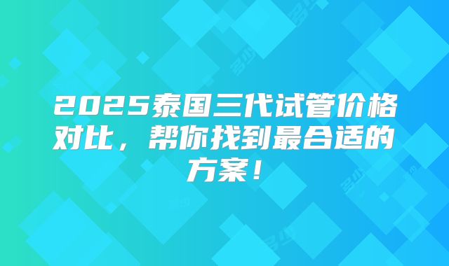2025泰国三代试管价格对比，帮你找到最合适的方案！