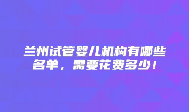 兰州试管婴儿机构有哪些名单,需要花费多少!