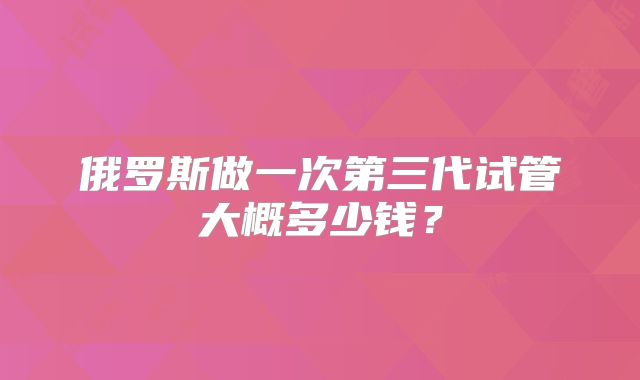 俄罗斯做一次第三代试管大概多少钱？