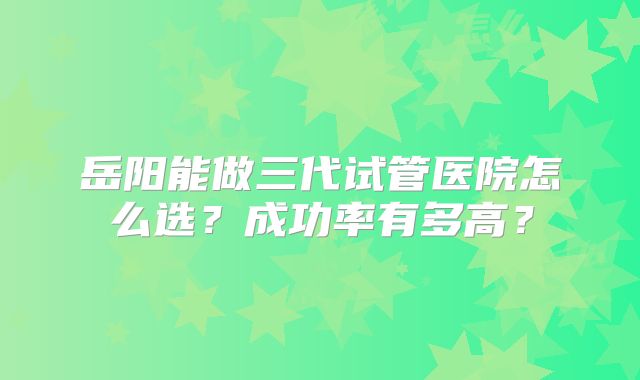 岳阳能做三代试管医院怎么选？成功率有多高？