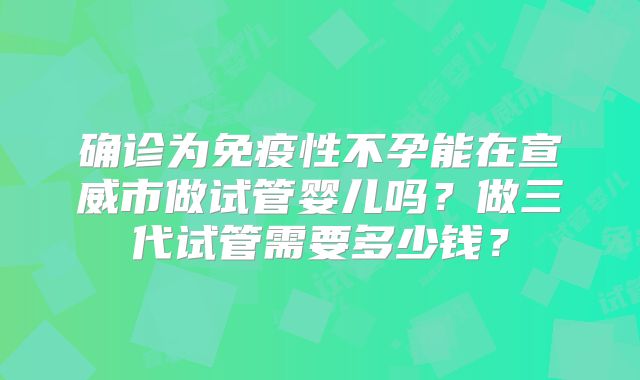 确诊为免疫性不孕能在宣威市做试管婴儿吗?做三代试管需要多少钱?
