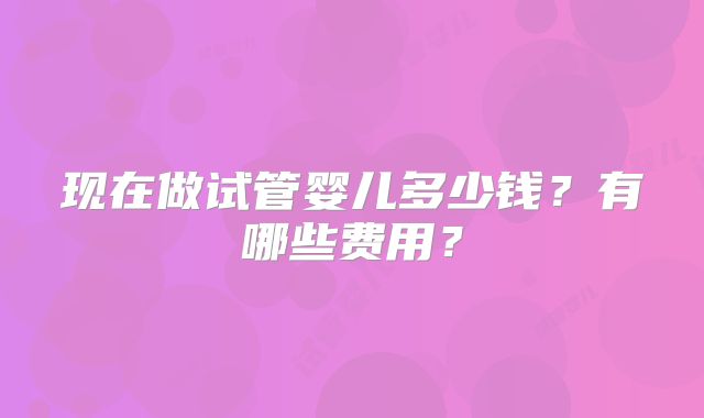 现在做试管婴儿多少钱?有哪些费用?