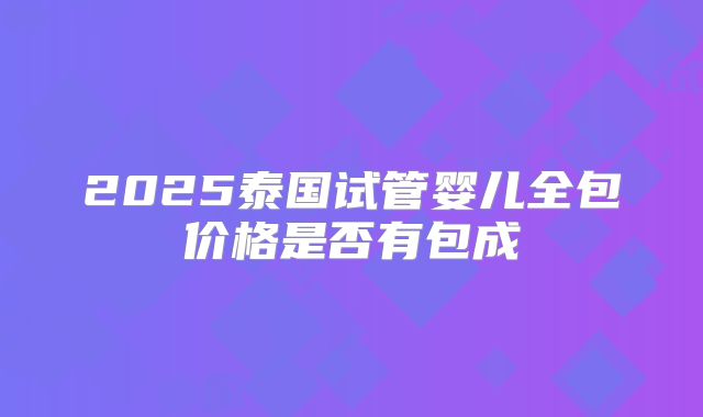 2025泰国试管婴儿全包价格是否有包成