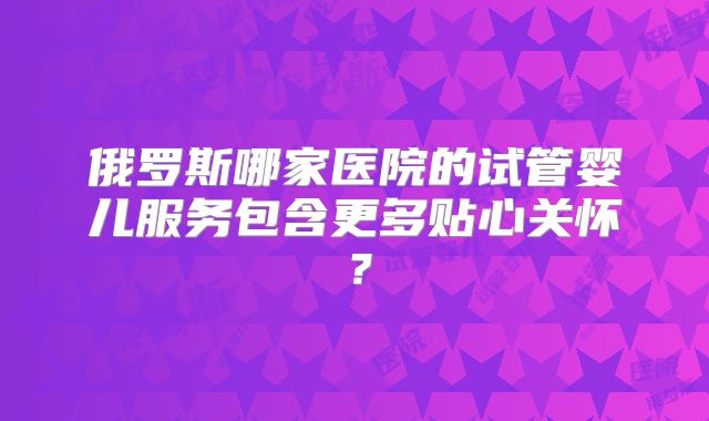 俄罗斯哪家医院的试管婴儿服务包含更多贴心关怀?