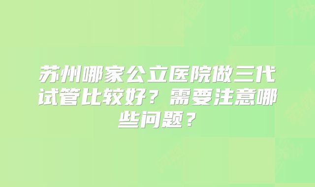 苏州哪家公立医院做三代试管比较好？需要注意哪些问题？