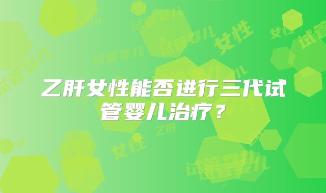 乙肝女性能否进行三代试管婴儿治疗?