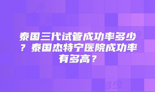 泰国三代试管成功率多少?泰国杰特宁医院成功率有多高?