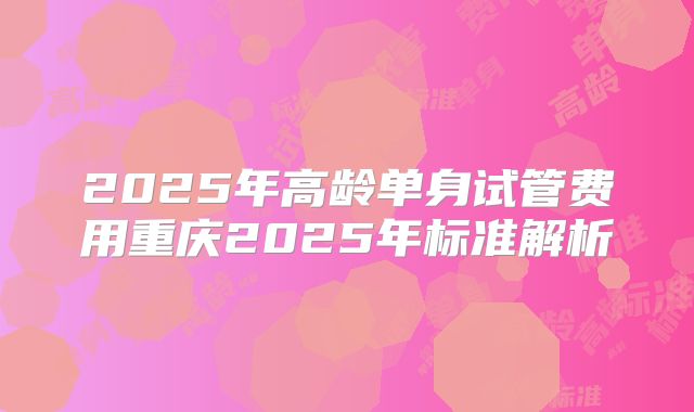2025年高龄单身试管费用重庆2025年标准解析