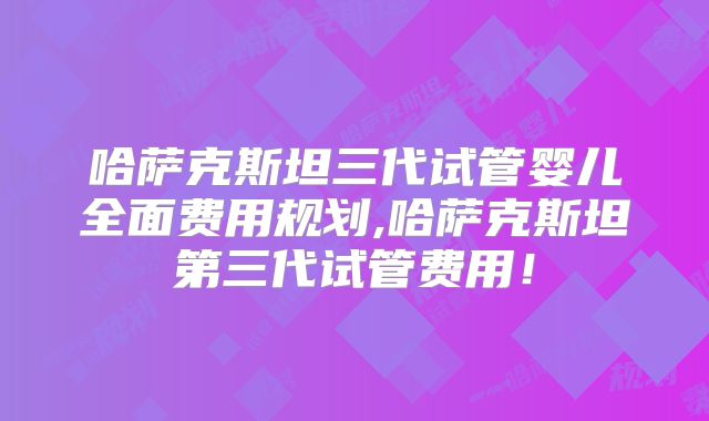 哈萨克斯坦三代试管婴儿全面费用规划,哈萨克斯坦第三代试管费用!