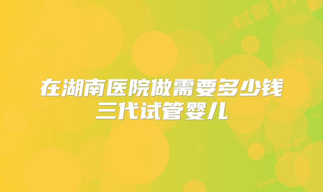 在湖南医院做需要多少钱三代试管婴儿