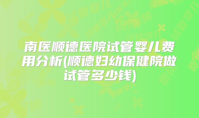 南医顺德医院试管婴儿费用分析(顺德妇幼保健院做试管多少钱)