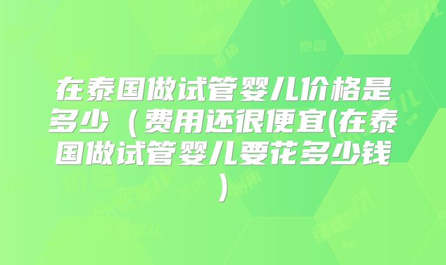 在泰国做试管婴儿价格是多少（费用还很便宜(在泰国做试管婴儿要花多少钱)