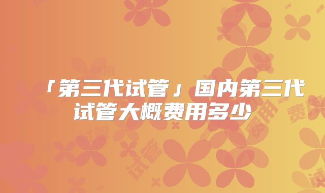 「第三代试管」国内第三代试管大概费用多少