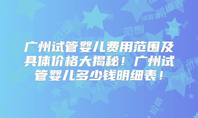 广州试管婴儿费用范围及具体价格大揭秘！广州试管婴儿多少钱明细表！