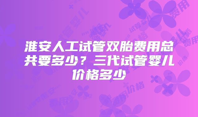 淮安人工试管双胎费用总共要多少?三代试管婴儿价格多少
