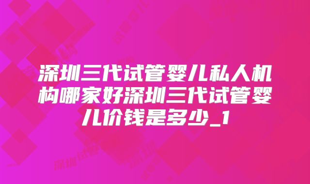 深圳三代试管婴儿私人机构哪家好深圳三代试管婴儿价钱是多少_1