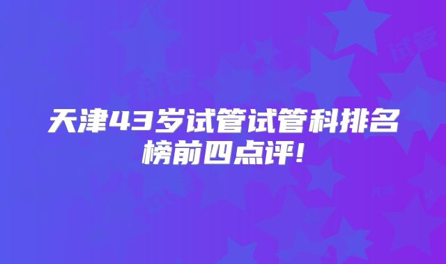 天津43岁试管试管科排名榜前四点评!