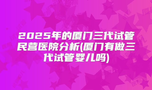 2025年的厦门三代试管民营医院分析(厦门有做三代试管婴儿吗)