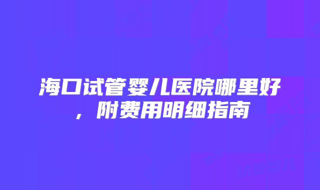 海口试管婴儿医院哪里好,附费用明细指南