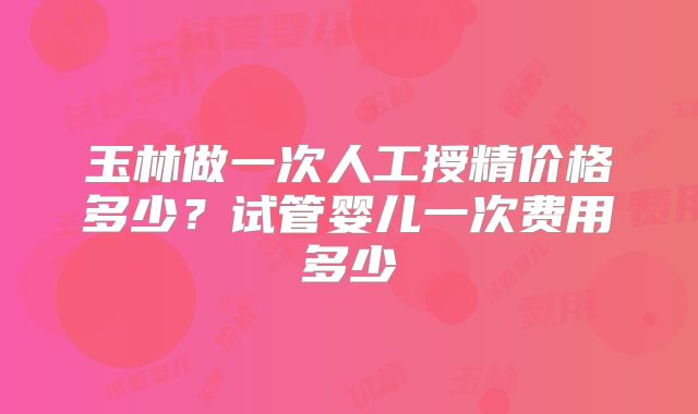 玉林做一次人工授精价格多少？试管婴儿一次费用多少