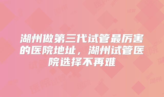 湖州做第三代试管最厉害的医院地址，湖州试管医院选择不再难