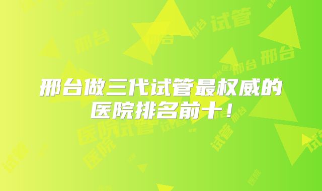 邢台做三代试管最权威的医院排名前十！