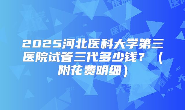 2025河北医科大学第三医院试管三代多少钱?(附花费明细)