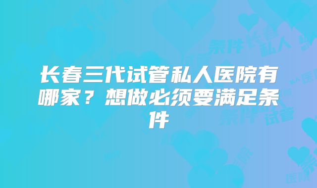 长春三代试管私人医院有哪家？想做必须要满足条件