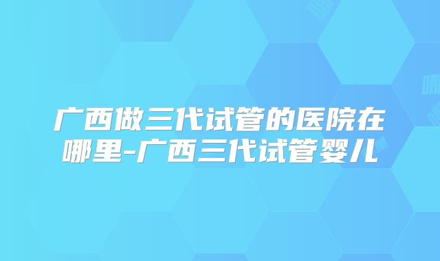 广西做三代试管的医院在哪里-广西三代试管婴儿