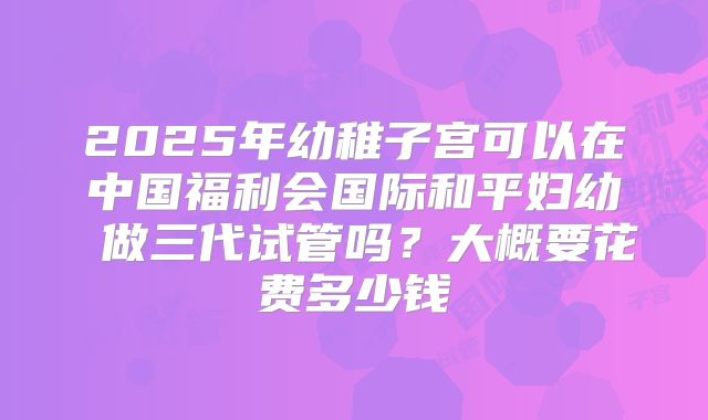 2025年幼稚子宫可以在中国福利会国际和平妇幼 做三代试管吗？大概要花费多少钱